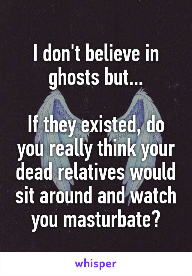 I don't believe in ghosts but...

If they existed, do you really think your dead relatives would sit around and watch you masturbate?