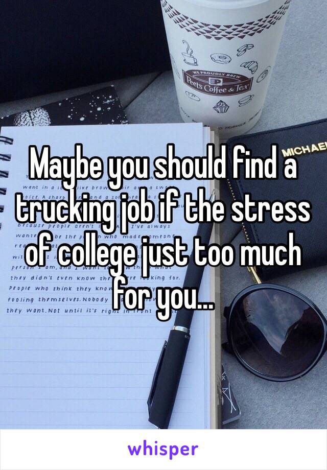 Maybe you should find a trucking job if the stress of college just too much for you...