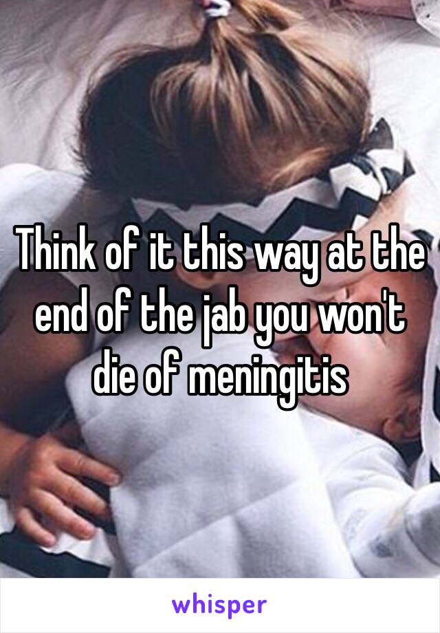 Think of it this way at the end of the jab you won't die of meningitis  