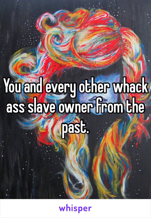 You and every other whack ass slave owner from the past.