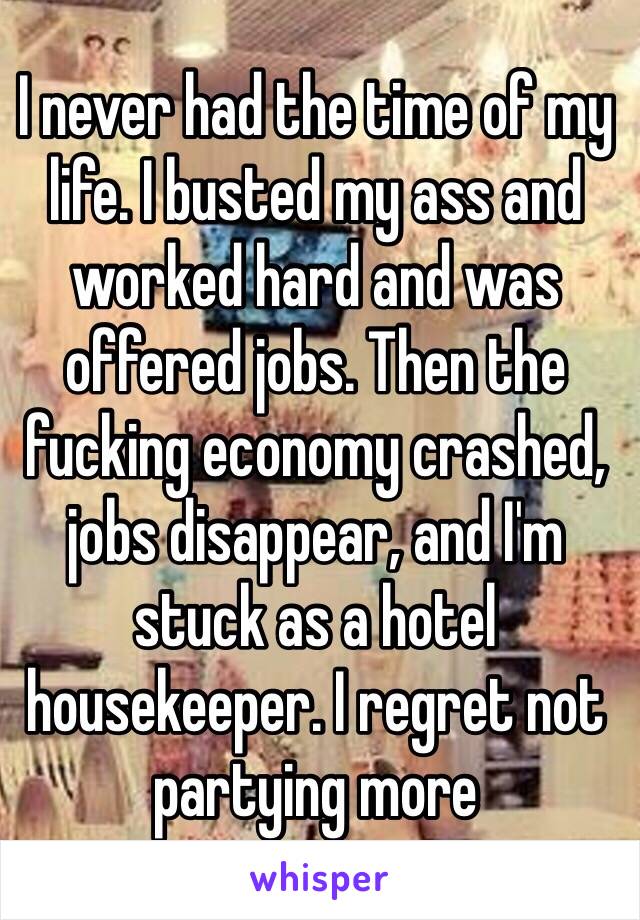 I never had the time of my life. I busted my ass and worked hard and was offered jobs. Then the fucking economy crashed, jobs disappear, and I'm  stuck as a hotel housekeeper. I regret not partying more 
