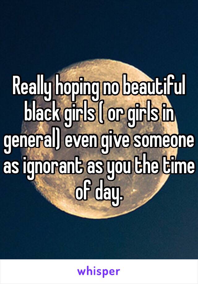 Really hoping no beautiful black girls ( or girls in general) even give someone as ignorant as you the time of day.