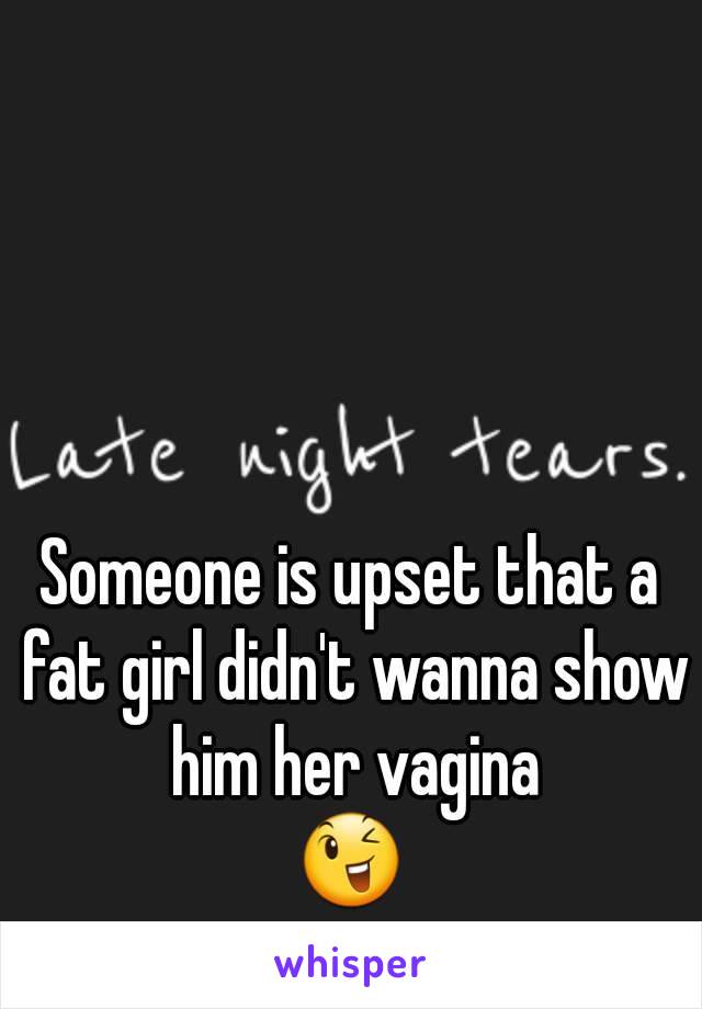 Someone is upset that a fat girl didn't wanna show him her vagina
😉