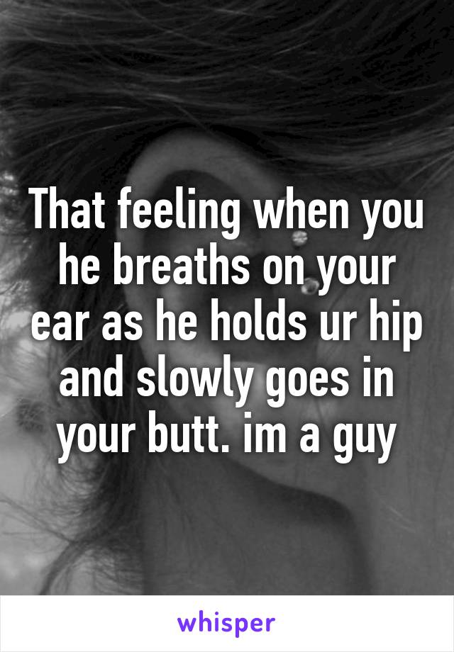 That feeling when you he breaths on your ear as he holds ur hip and slowly goes in your butt. im a guy