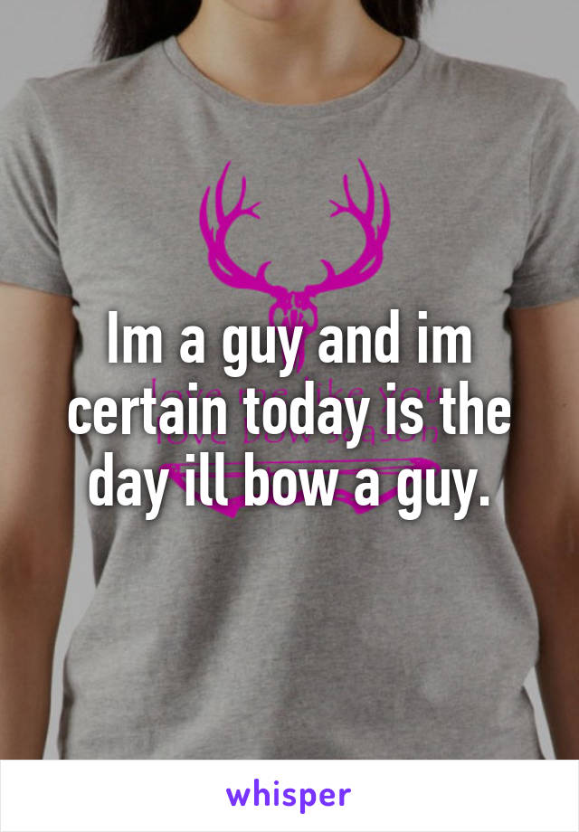 Im a guy and im certain today is the day ill bow a guy.