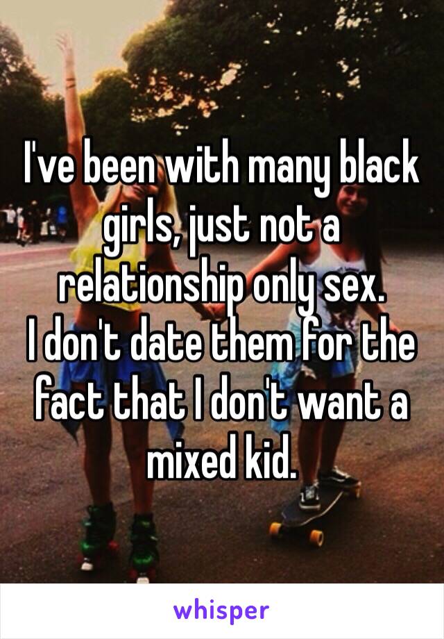 I've been with many black girls, just not a relationship only sex.
I don't date them for the fact that I don't want a mixed kid.