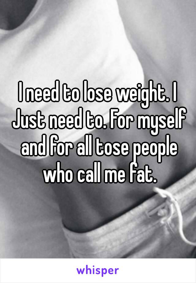 I need to lose weight. I Just need to. For myself and for all tose people who call me fat.
