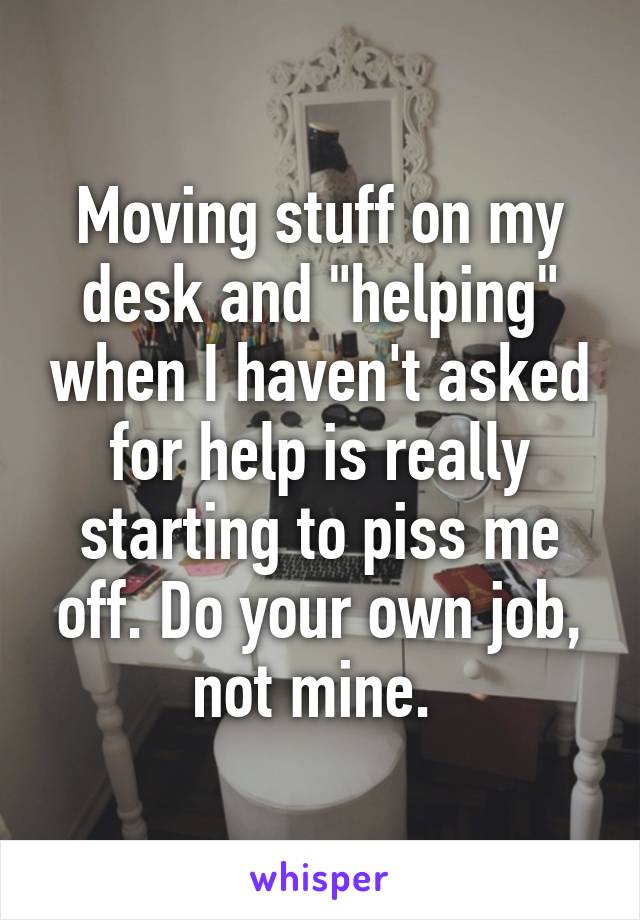 Moving stuff on my desk and "helping" when I haven't asked for help is really starting to piss me off. Do your own job, not mine. 