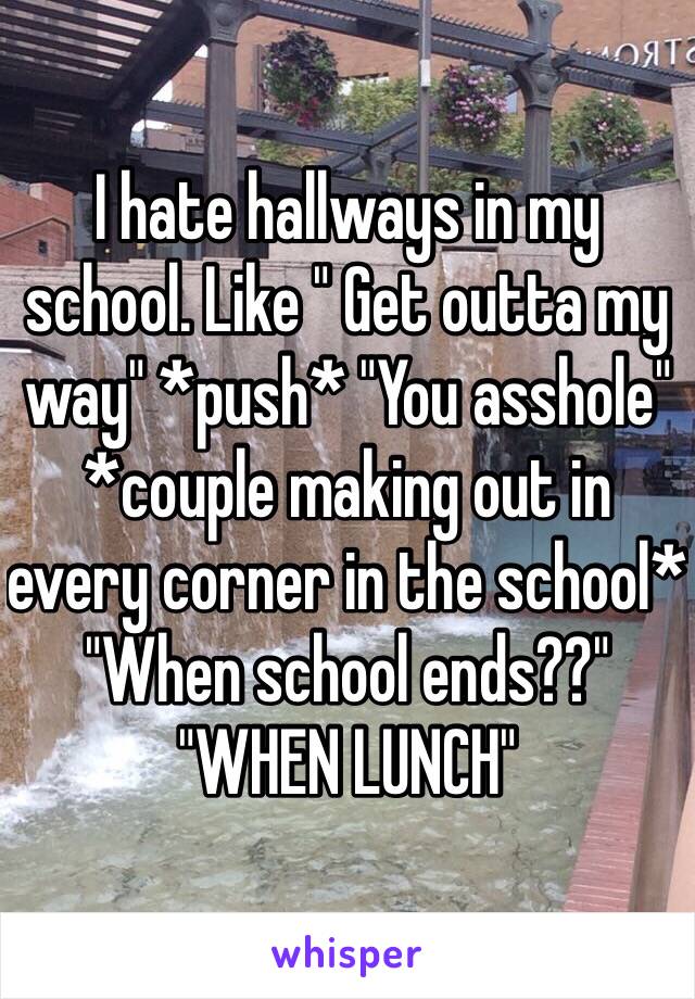 I hate hallways in my school. Like " Get outta my way" *push* "You asshole" *couple making out in every corner in the school* "When school ends??" "WHEN LUNCH" 