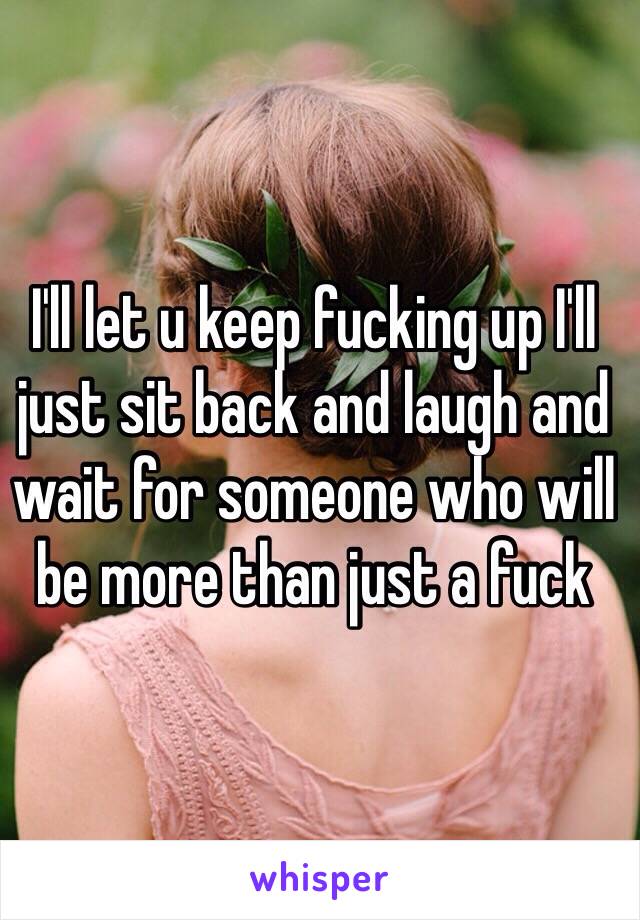 I'll let u keep fucking up I'll just sit back and laugh and wait for someone who will be more than just a fuck 