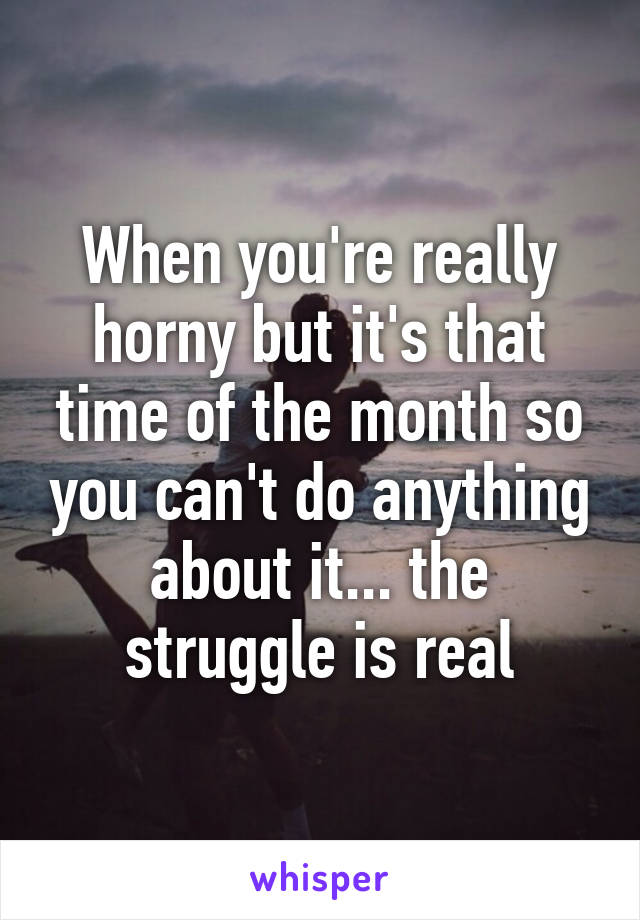 When you're really horny but it's that time of the month so you can't do anything about it... the struggle is real
