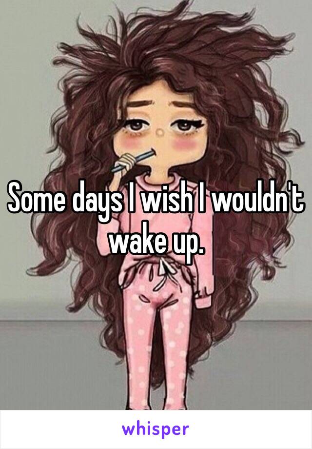 Some days I wish I wouldn't wake up. 