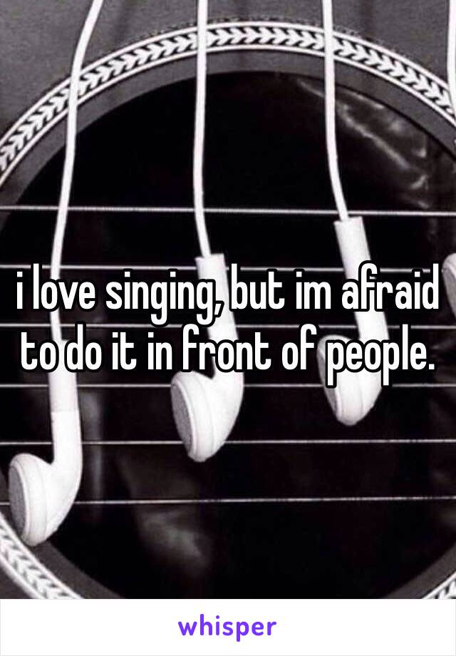 i love singing, but im afraid to do it in front of people. 