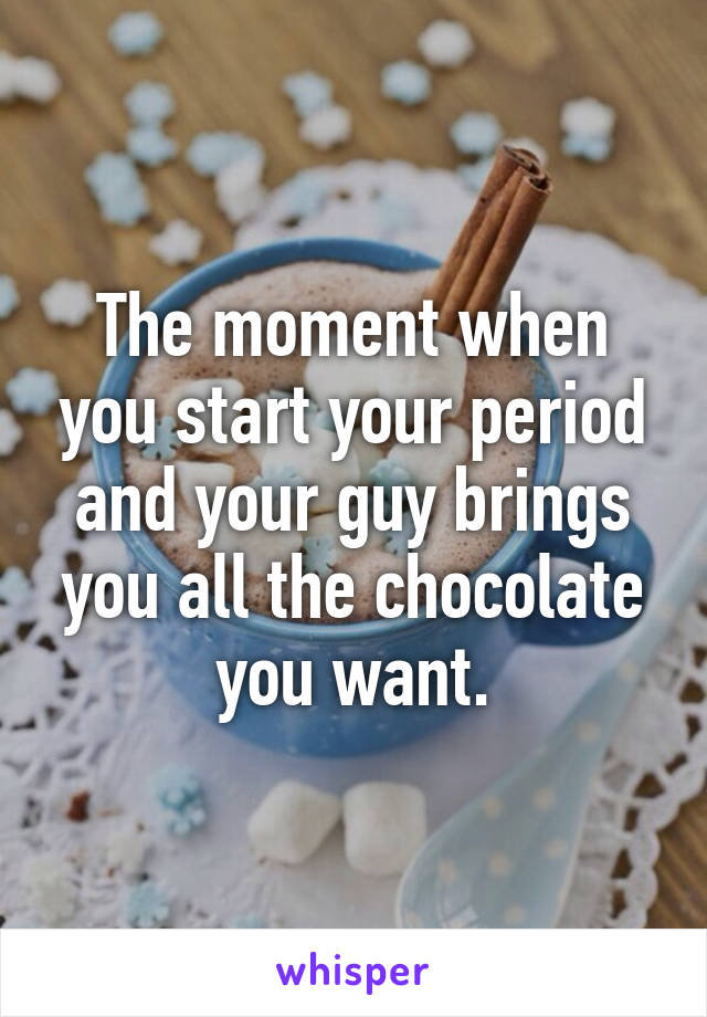 The moment when you start your period and your guy brings you all the chocolate you want.