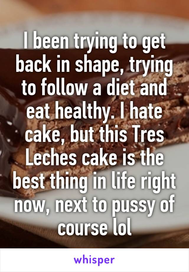 I been trying to get back in shape, trying to follow a diet and eat healthy. I hate cake, but this Tres Leches cake is the best thing in life right now, next to pussy of course lol