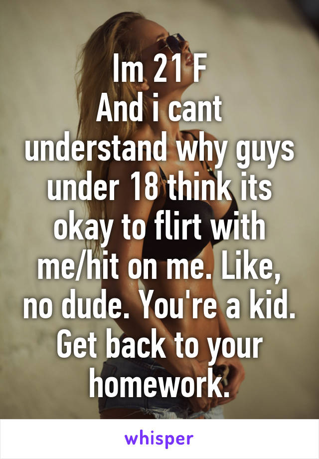 Im 21 F
And i cant understand why guys under 18 think its okay to flirt with me/hit on me. Like, no dude. You're a kid. Get back to your homework.