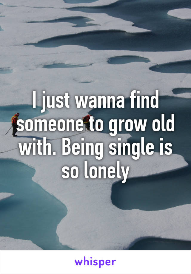 I just wanna find someone to grow old with. Being single is so lonely
