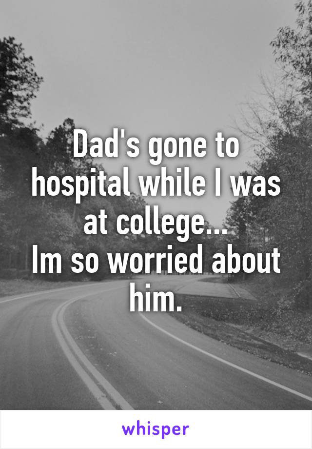 Dad's gone to hospital while I was at college...
Im so worried about him.