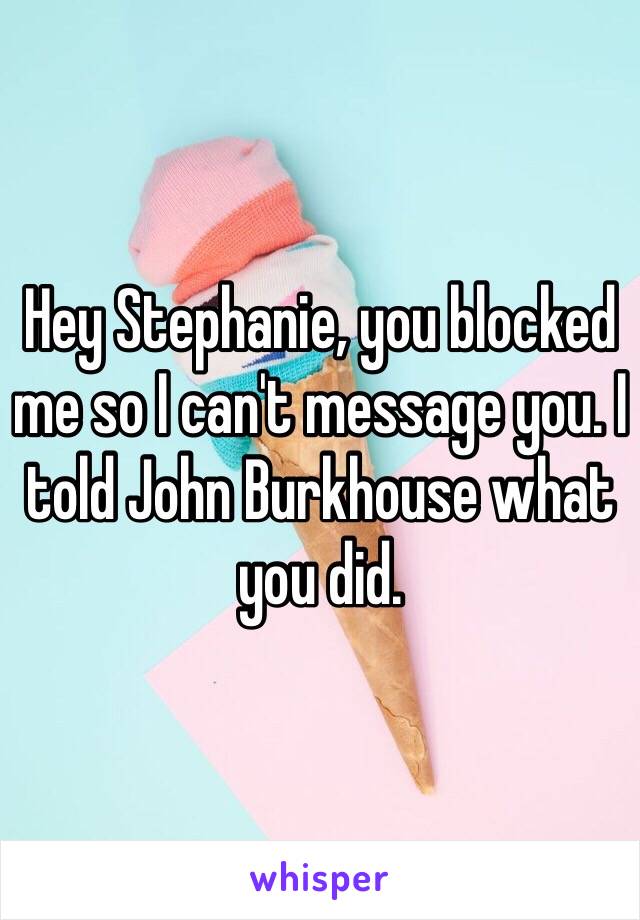 Hey Stephanie, you blocked me so I can't message you. I told John Burkhouse what you did. 