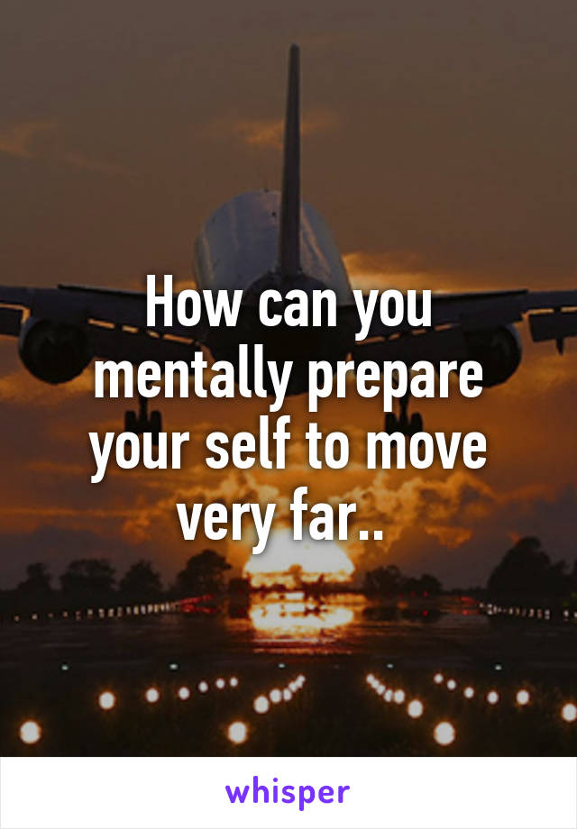 How can you mentally prepare your self to move very far.. 
