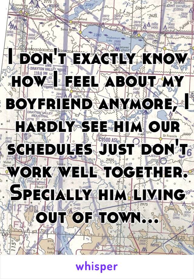 I don't exactly know how I feel about my boyfriend anymore, I hardly see him our schedules just don't work well together. Specially him living out of town... 