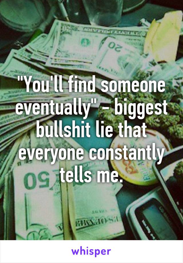 "You'll find someone eventually" - biggest bullshit lie that everyone constantly tells me.