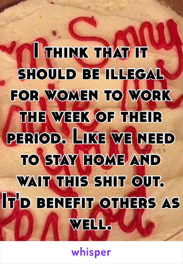 I think that it should be illegal for women to work the week of their period. Like we need to stay home and wait this shit out. It'd benefit others as well. 