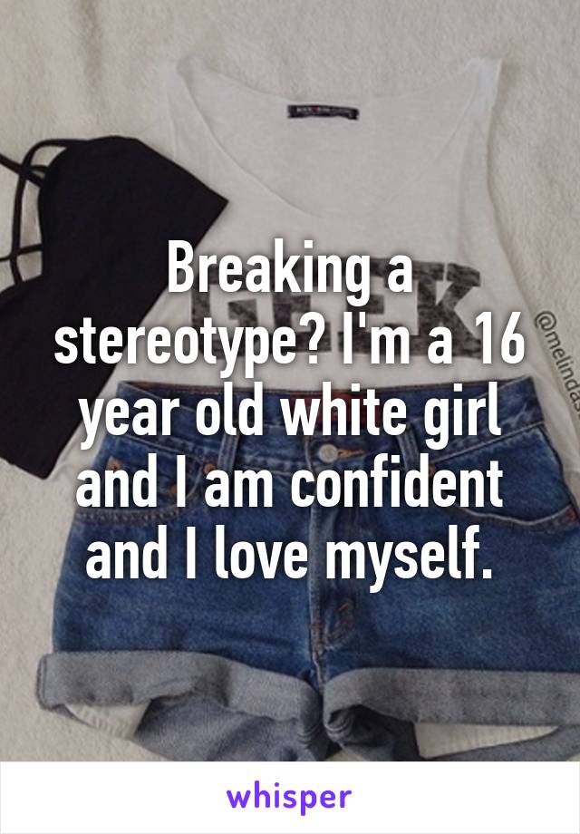 Breaking a stereotype? I'm a 16 year old white girl and I am confident and I love myself.