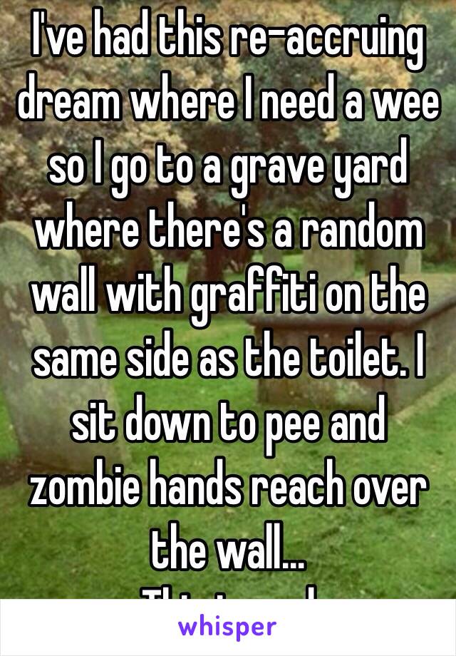 I've had this re-accruing dream where I need a wee so I go to a grave yard where there's a random wall with graffiti on the same side as the toilet. I sit down to pee and zombie hands reach over the wall...
This is real 