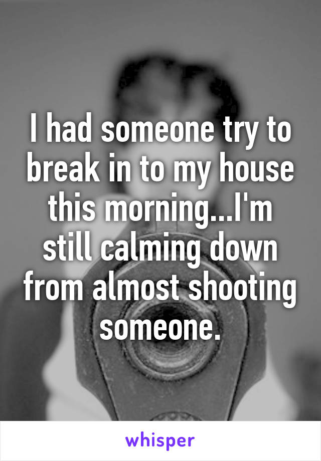 I had someone try to break in to my house this morning...I'm still calming down from almost shooting someone.