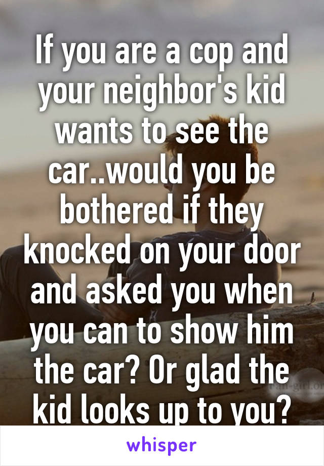 If you are a cop and your neighbor's kid wants to see the car..would you be bothered if they knocked on your door and asked you when you can to show him the car? Or glad the kid looks up to you?