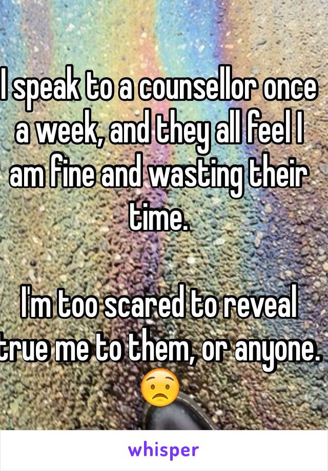 I speak to a counsellor once a week, and they all feel I am fine and wasting their time.

I'm too scared to reveal true me to them, or anyone. 😟