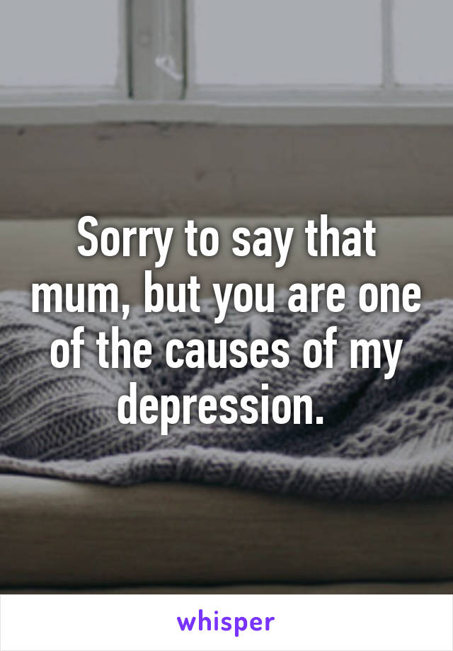 Sorry to say that mum, but you are one of the causes of my depression. 