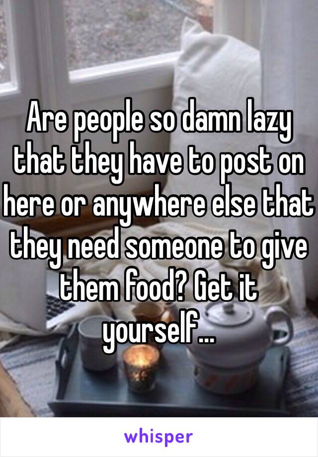 Are people so damn lazy that they have to post on here or anywhere else that they need someone to give them food? Get it yourself...