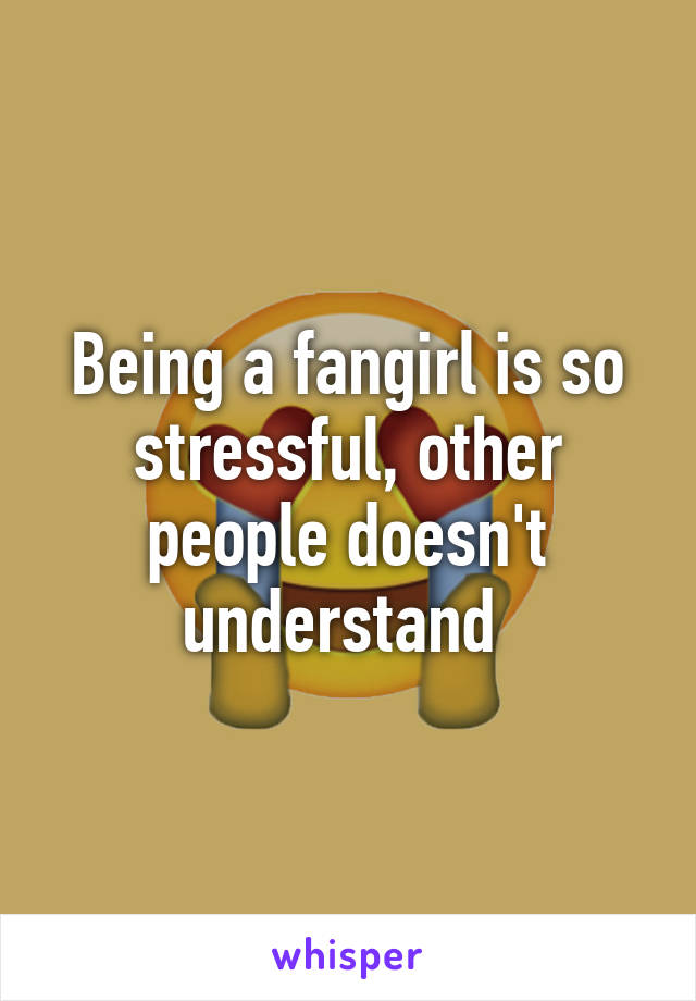 Being a fangirl is so stressful, other people doesn't understand 