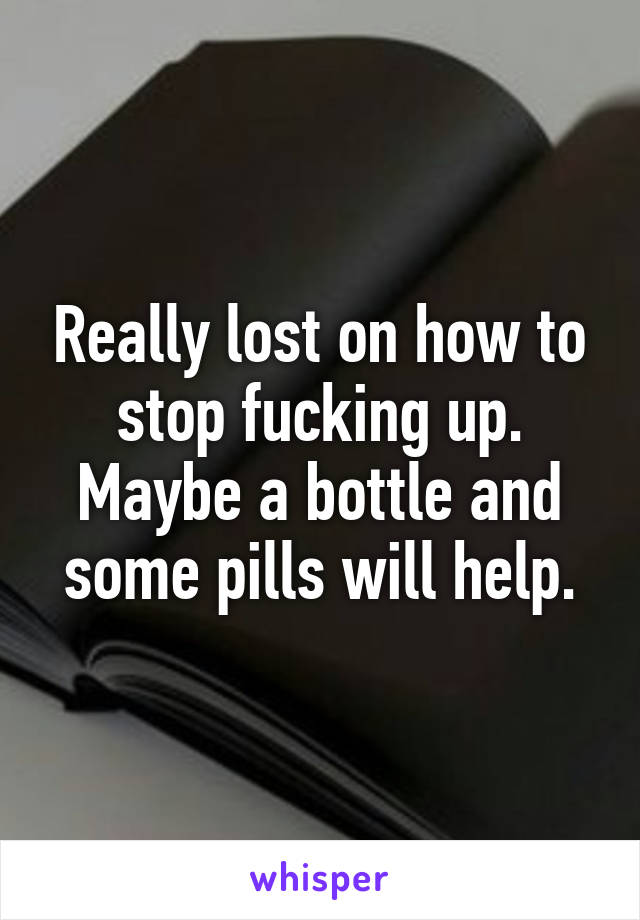 Really lost on how to stop fucking up. Maybe a bottle and some pills will help.