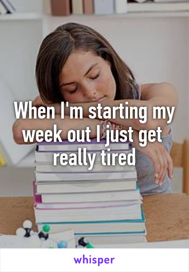 When I'm starting my week out I just get  really tired