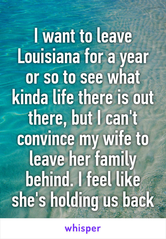 I want to leave Louisiana for a year or so to see what kinda life there is out there, but I can't convince my wife to leave her family behind. I feel like she's holding us back