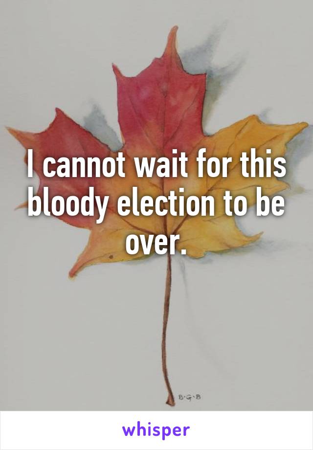 I cannot wait for this bloody election to be over.
