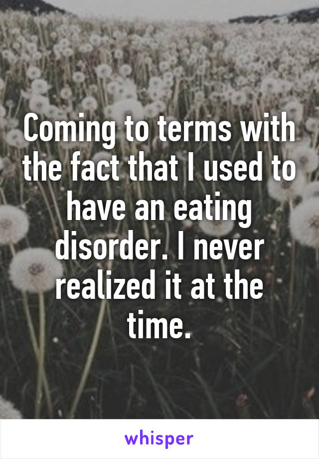 Coming to terms with the fact that I used to have an eating disorder. I never realized it at the time.