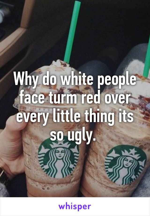 Why do white people face turm red over every little thing its so ugly. 