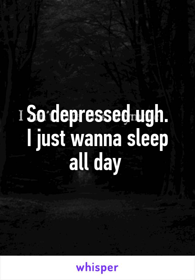 So depressed ugh.
I just wanna sleep all day 