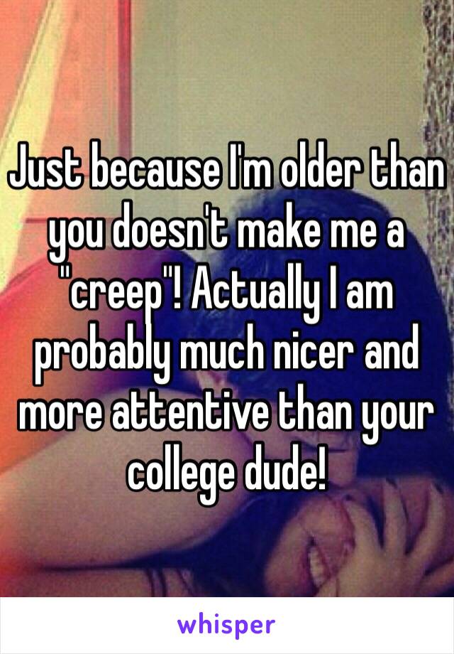 Just because I'm older than you doesn't make me a "creep"! Actually I am probably much nicer and more attentive than your college dude!