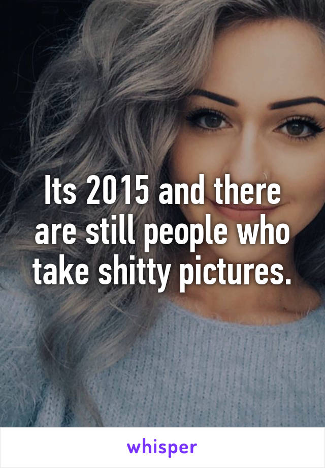 Its 2015 and there are still people who take shitty pictures.