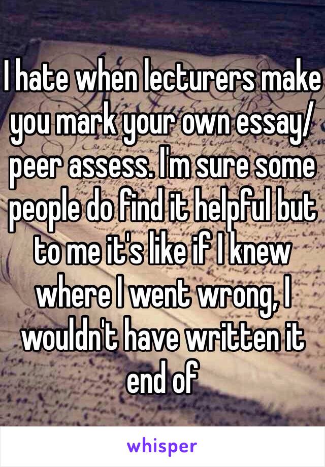 I hate when lecturers make you mark your own essay/peer assess. I'm sure some people do find it helpful but to me it's like if I knew where I went wrong, I wouldn't have written it end of 