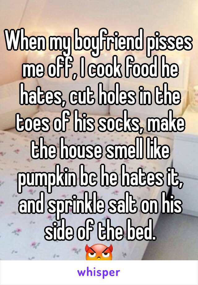 When my boyfriend pisses me off, I cook food he hates, cut holes in the toes of his socks, make the house smell like pumpkin bc he hates it, and sprinkle salt on his side of the bed.
😈