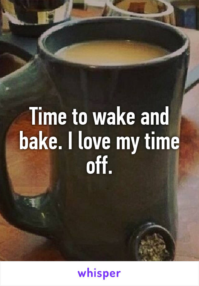 Time to wake and bake. I love my time off.