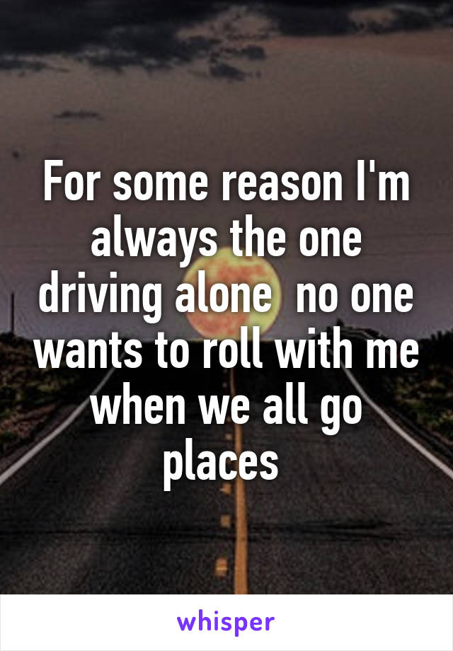 For some reason I'm always the one driving alone  no one wants to roll with me when we all go places 