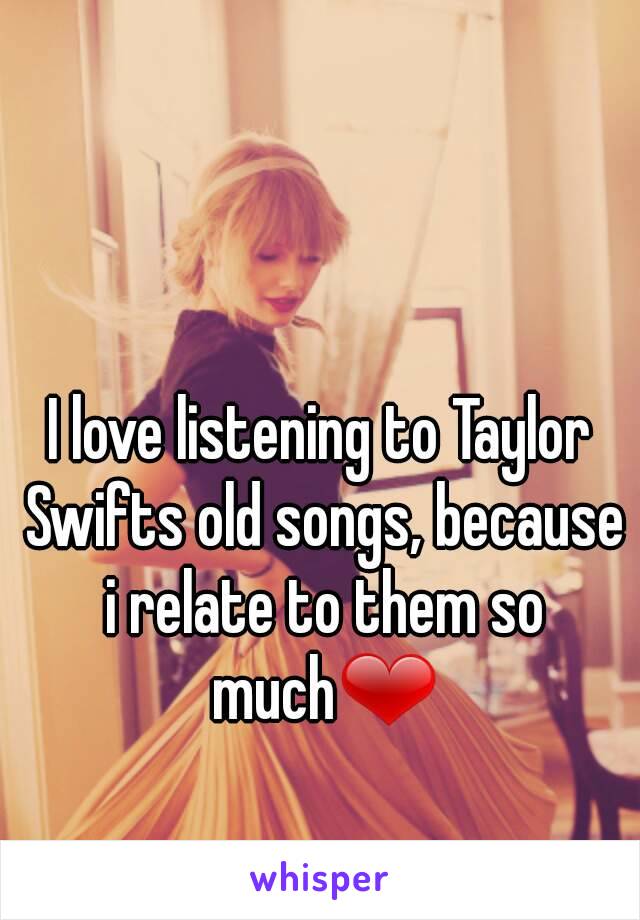 I love listening to Taylor Swifts old songs, because i relate to them so much❤