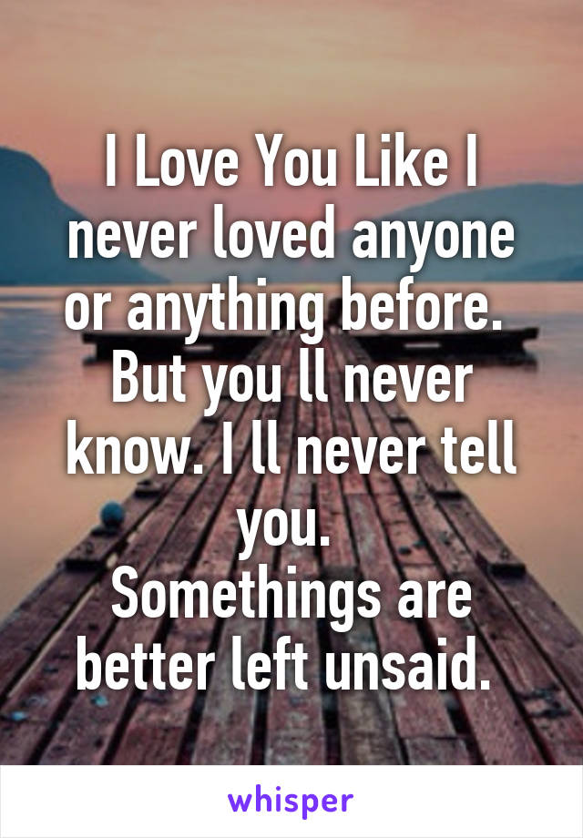 I Love You Like I never loved anyone or anything before. 
But you ll never know. I ll never tell you. 
Somethings are better left unsaid. 